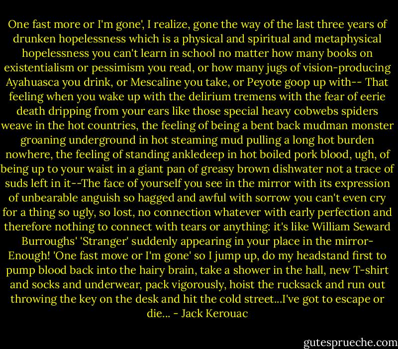One fast more or I'm gone', I realize, gone the way of the last three years of drunken hopelessness which is a physical and spiritual and metaphysical hopelessness you can't learn in school no matter how many books on existentialism or pessimism you read, or how many jugs of vision-producing Ayahuasca you drink, or Mescaline you take, or Peyote goop up with-- That feeling when you wake up with the delirium tremens with the fear of eerie death dripping from your ears like those special heavy cobwebs spiders weave in the hot countries, the feeling of being a bent back mudman monster groaning underground in hot steaming mud pulling a long hot burden nowhere, the feeling of standing ankledeep in hot boiled pork blood, ugh, of being up to your waist in a giant pan of greasy brown dishwater not a trace of suds left in it--The face of yourself you see in the mirror with its expression of unbearable anguish so hagged and awful with sorrow you can't even cry for a thing so ugly, so lost, no connection whatever with early perfection and therefore nothing to connect with tears or anything: it's like William Seward Burroughs' 'Stranger' suddenly appearing in your place in the mirror- Enough! 'One fast move or I'm gone' so I jump up, do my headstand first to pump blood back into the hairy brain, take a shower in the hall, new T-shirt and socks and underwear, pack vigorously, hoist the rucksack and run out throwing the key on the desk and hit the cold street...I've got to escape or die... - Jack Kerouac