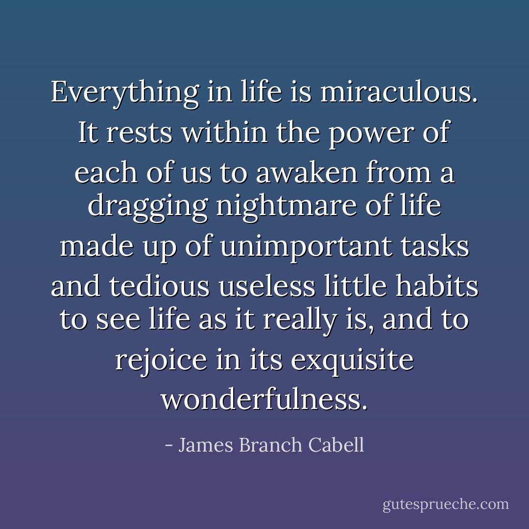 Everything in life is miraculous. It rests within the power of each of us to awaken from a dragging nightmare of life made up of unimportant tasks and tedious useless little habits to see life as it really is, and to rejoice in its exquisite wonderfulness. - James Branch Cabell