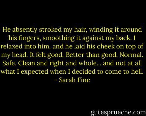 He absently stroked my hair, winding it around his fingers, smoothing it against my back. I relaxed into him, and he laid his cheek on top of my head. It felt good. Better than good. Normal. Safe. Clean and right and whole... and not at all what I expected when I decided to come to hell. - Sarah Fine