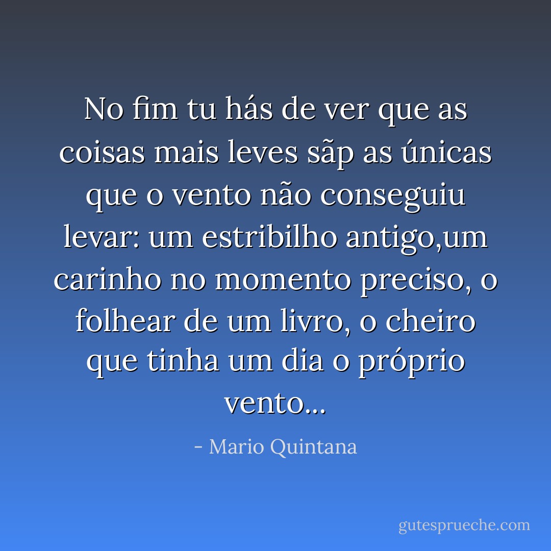 No fim tu hás de ver que as coisas mais leves sãp as únicas que o vento não conseguiu levar: um estribilho antigo,um carinho no momento preciso, o folhear de um livro, o cheiro que tinha um dia o próprio vento... - Mario Quintana