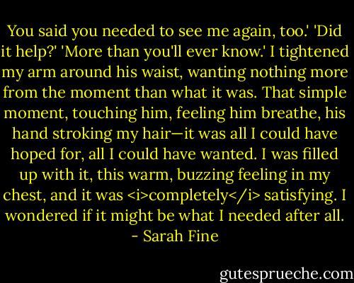 You said you needed to see me again, too.'<br />'Did it help?'<br />'More than you'll ever know.'<br />I tightened my arm around his waist, wanting nothing more from the moment than what it was.<br />That simple moment, touching him, feeling him breathe, his hand stroking my hair—it was all I could have hoped for, all I could have wanted. I was filled up with it, this warm, buzzing feeling in my chest, and it was <i>completely</i> satisfying.<br />I wondered if it might be what I needed after all. - Sarah Fine