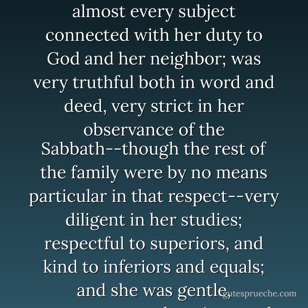 Though not a remarkably precocious child in other respects, she seemed to have very clear and correct views on almost every subject connected with her duty to God and her neighbor; was very truthful both in word and deed, very strict in her observance of the Sabbath--though the rest of the family were by no means particular in that respect--very diligent in her studies; respectful to superiors, and kind to inferiors and equals; and she was gentle, sweet-tempered, patient, and forgiving to a remarkable degree. - Martha Finley