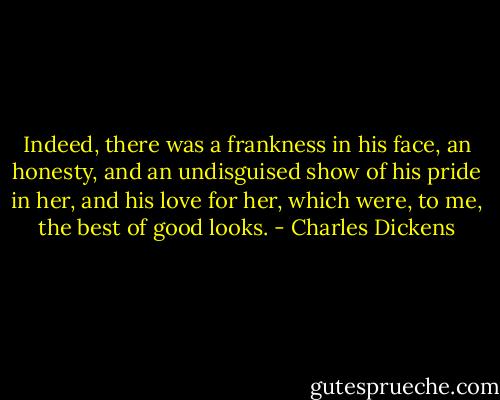 Indeed, there was a frankness in his face, an honesty, and an undisguised show of his pride in her, and his love for her, which were, to me, the best of good looks. - Charles Dickens