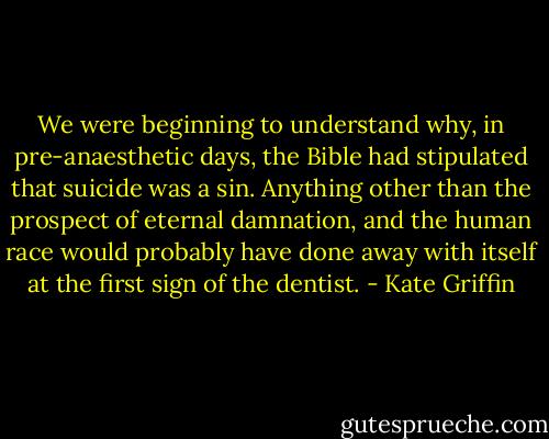 We were beginning to understand why, in pre-anaesthetic days, the Bible had stipulated that suicide was a sin. Anything other than the prospect of eternal damnation, and the human race would probably have done away with itself at the first sign of the dentist. - Kate Griffin