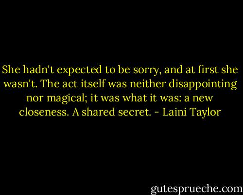 She hadn't expected to be sorry, and at first she wasn't. The act itself was neither disappointing nor magical; it was what it was: a new closeness. A shared secret. - Laini Taylor