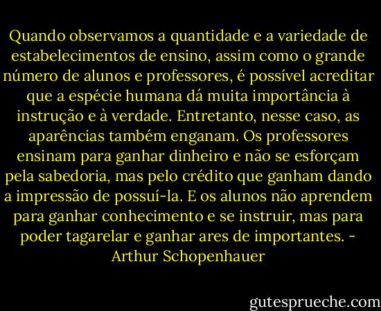 Quando observamos a quantidade e a variedade de estabelecimentos de ensino, assim como o grande número de alunos e professores, é possível acreditar que a espécie humana dá muita importância à instrução e à verdade. Entretanto, nesse caso, as aparências também enganam. Os professores ensinam para ganhar dinheiro e não se esforçam pela sabedoria, mas pelo crédito que ganham dando a impressão de possuí-la. E os alunos não aprendem para ganhar conhecimento e se instruir, mas para poder tagarelar e ganhar ares de importantes. - Arthur Schopenhauer