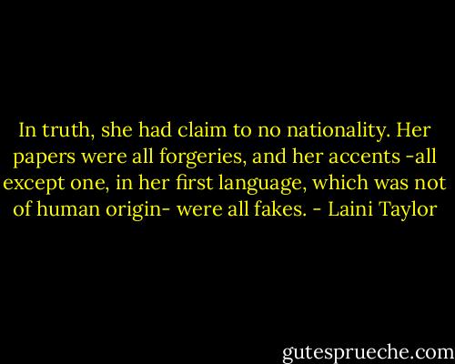 In truth, she had claim to no nationality. Her papers were all forgeries, and her accents -all except one, in her first language, which was not of human origin- were all fakes. - Laini Taylor