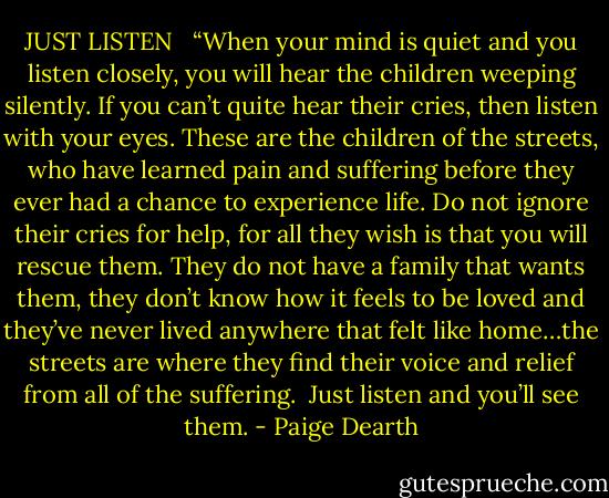 JUST LISTEN<br /> <br />“When your mind is quiet and you listen closely, you will hear the children weeping silently. If you can’t quite hear their cries, then listen with your eyes. These are the children of the streets, who have learned pain and suffering before they ever had a chance to experience life. Do not ignore their cries for help, for all they wish is that you will rescue them. They do not have a family that wants them, they don’t know how it feels to be loved and they’ve never lived anywhere that felt like home…the streets are where they find their voice and relief from all of the suffering.<br /><br />Just listen and you’ll see them. - Paige Dearth