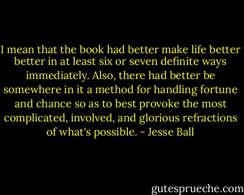 I mean that the book had better make life better better in at least six or seven definite ways immediately. Also, there had better be somewhere in it a method for handling fortune and chance so as to best provoke the most complicated, involved, and glorious refractions of what's possible. - Jesse Ball