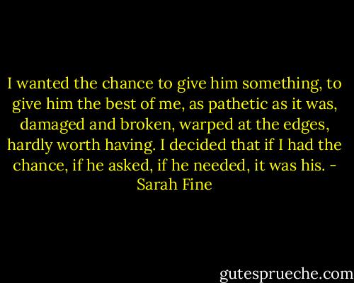 I wanted the chance to give him something, to give him the best of me, as pathetic as it was, damaged and broken, warped at the edges, hardly worth having. I decided that if I had the chance, if he asked, if he needed, it was his. - Sarah Fine