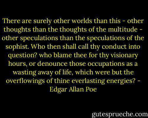 There are surely other worlds than this - other thoughts than the thoughts of the multitude - other speculations than the speculations of the sophist. Who then shall call thy conduct into question? who blame thee for thy visionary hours, or denounce those occupations as a wasting away of life, which were but the overflowings of thine everlasting energies? - Edgar Allan Poe