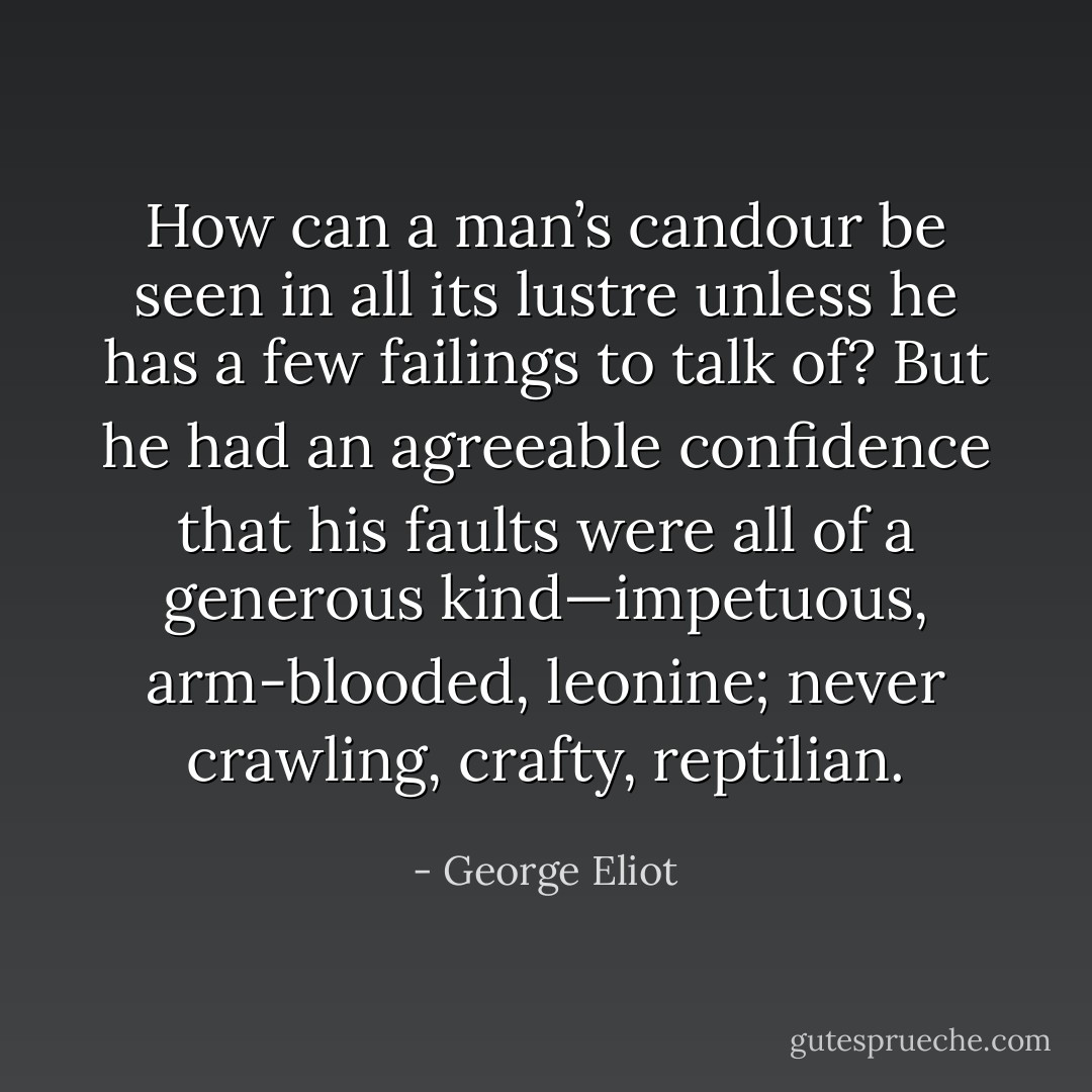 How can a man’s candour be seen in all its lustre unless he has a few failings to talk of? But he had an agreeable confidence that his faults were all of a generous kind—impetuous, arm-blooded, leonine; never crawling, crafty, reptilian. - George Eliot