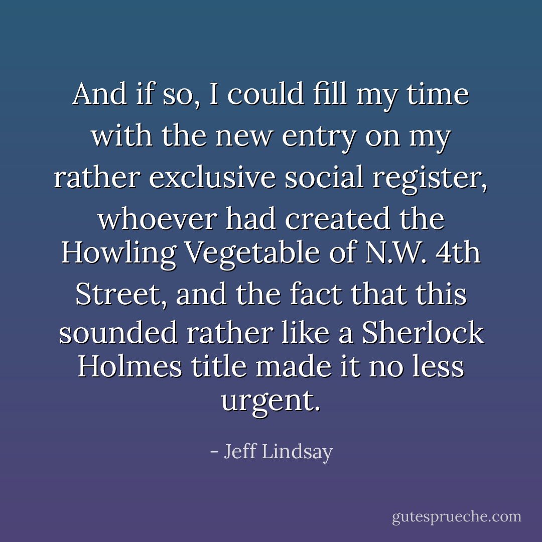 And if so, I could fill my time with the new entry on my rather exclusive social register, whoever had created the Howling Vegetable of N.W. 4th Street, and the fact that this sounded rather like a Sherlock Holmes title made it no less urgent. - Jeff Lindsay