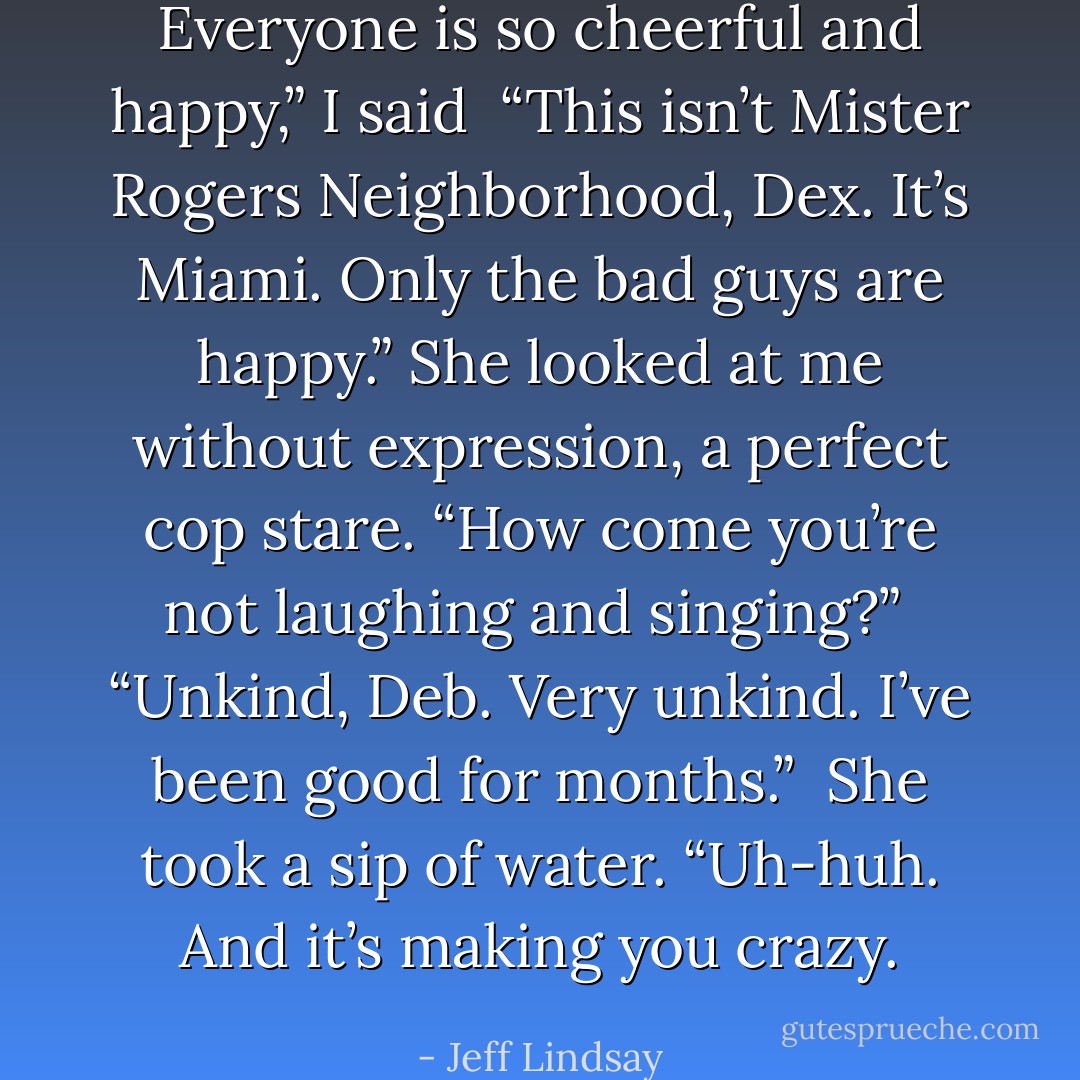 Everyone is so cheerful and happy,” I said<br /><br />“This isn’t Mister Rogers Neighborhood, Dex. It’s Miami. Only the bad guys are happy.” She looked at me without expression, a perfect cop stare. “How come you’re not laughing and singing?”<br /><br />“Unkind, Deb. Very unkind. I’ve been good for months.”<br /><br />She took a sip of water. “Uh-huh. And it’s making you crazy. - Jeff Lindsay