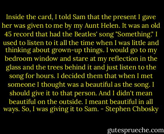Inside the card, I told Sam that the present I gave her was given to me by my Aunt Helen. It was an old 45 record that had the Beatles' song "Something." I used to listen to it all the time when I was little and thinking about grown-up things. I would go to my bedroom window and stare at my reflection in the glass and the trees behind it and just listen to the song for hours. I decided them that when I met someone I thought was a beautiful as the song. I should give it to that person. And I didn't mean beautiful on the outside. I meant beautiful in all ways. So, I was giving it to Sam. - Stephen Chbosky