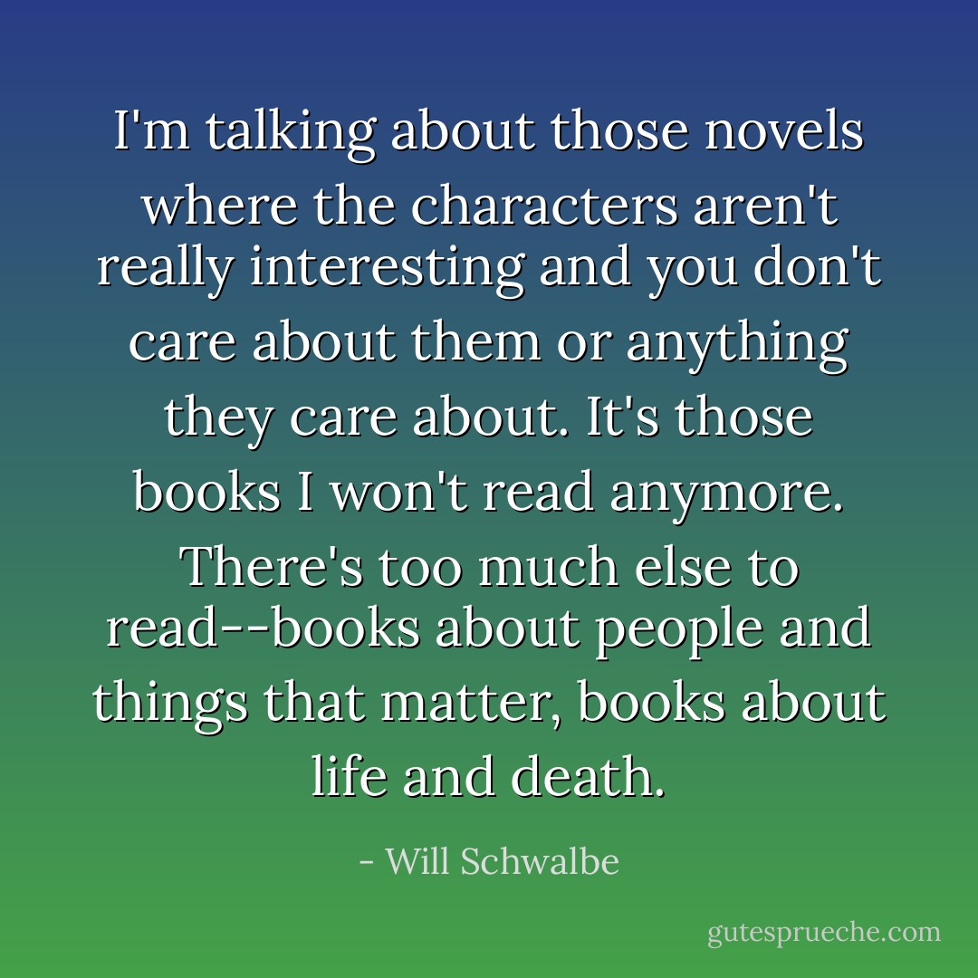 I'm talking about those novels where the characters aren't really interesting and you don't care about them or anything they care about. It's those books I won't read anymore. There's too much else to read--books about people and things that matter, books about life and death. - Will Schwalbe