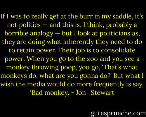 If I was to really get at the burr in my saddle, it’s not politics — and this is, I think, probably a horrible analogy — but I look at politicians as, they are doing what inherently they need to do to retain power. Their job is to consolidate power. When you go to the zoo and you see a monkey throwing poop, you go, ‘That’s what monkeys do, what are you gonna do?’ But what I wish the media would do more frequently is say, ‘Bad monkey. - Jon   Stewart