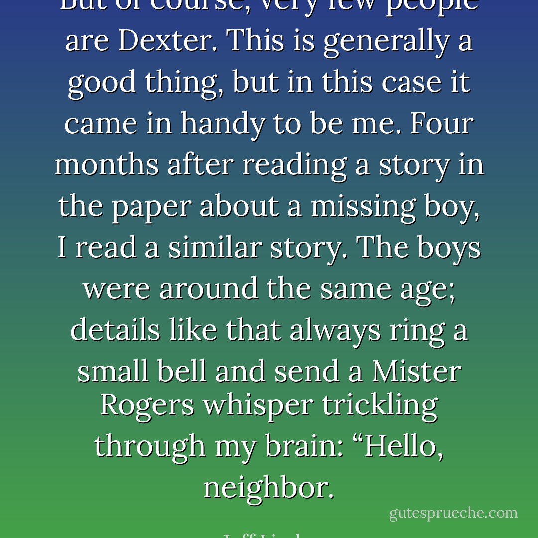 But of course, very few people are Dexter. This is generally a good thing, but in this case it came in handy to be me. Four months after reading a story in the paper about a missing boy, I read a similar story. The boys were around the same age; details like that always ring a small bell and send a Mister Rogers whisper trickling through my brain: “Hello, neighbor. - Jeff Lindsay