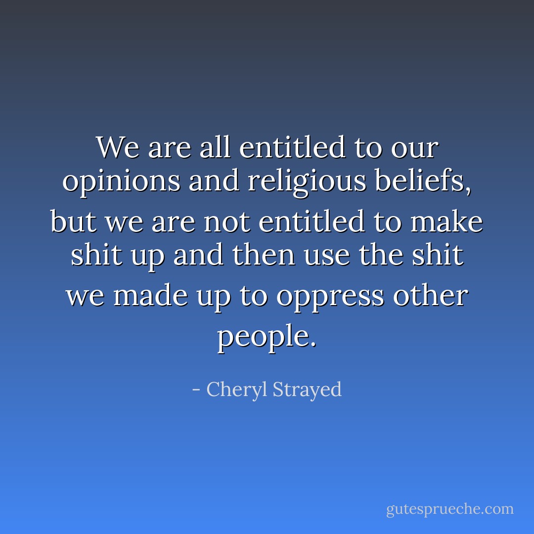 We are all entitled to our opinions and religious beliefs, but we are not entitled to make shit up and then use the shit we made up to oppress other people. - Cheryl Strayed