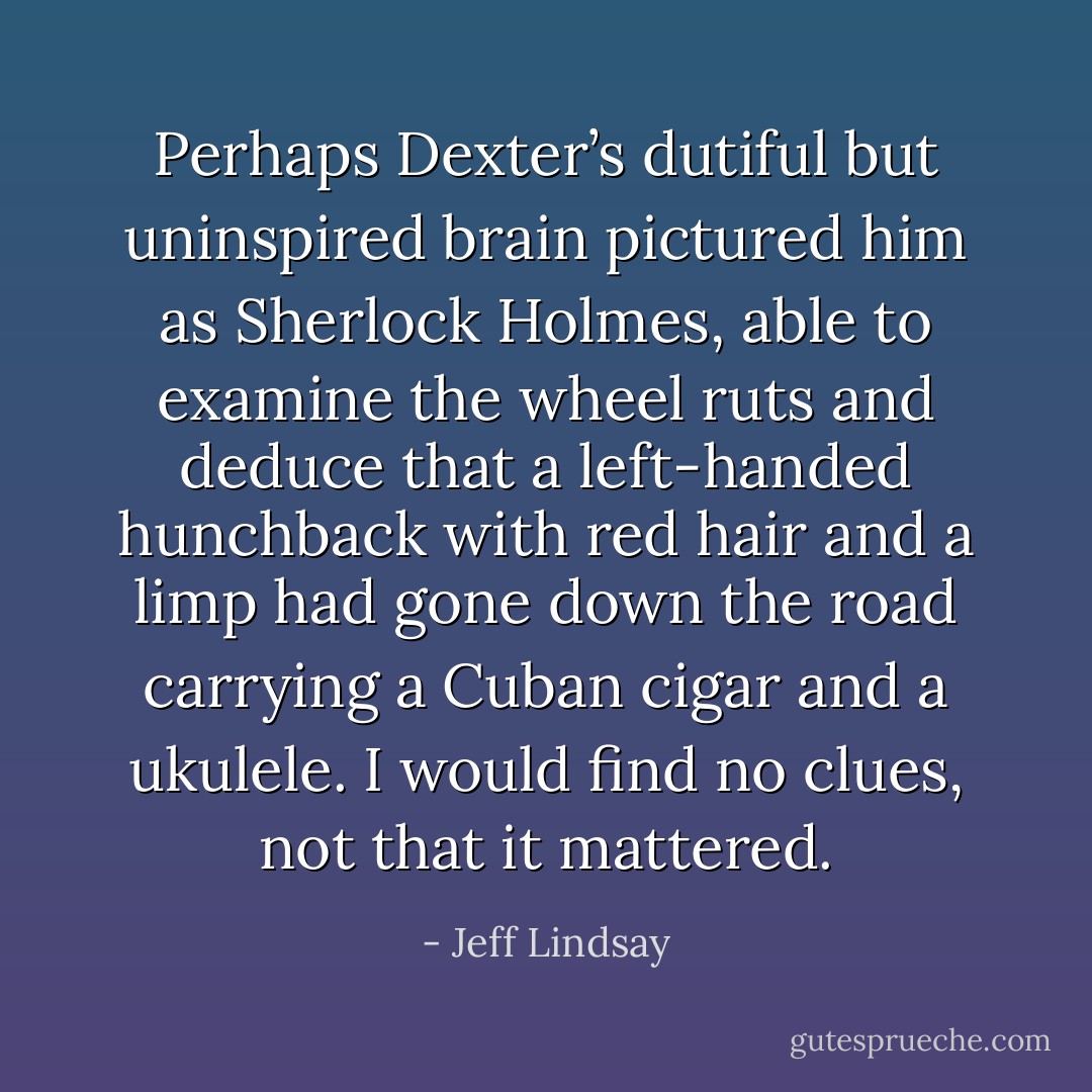 Perhaps Dexter’s dutiful but uninspired brain pictured him as Sherlock Holmes, able to examine the wheel ruts and deduce that a left-handed hunchback with red hair and a limp had gone down the road carrying a Cuban cigar and a ukulele. I would find no clues, not that it mattered. - Jeff Lindsay
