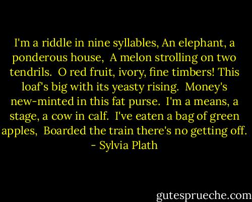 I'm a riddle in nine syllables,<br />An elephant, a ponderous house, <br />A melon strolling on two tendrils. <br />O red fruit, ivory, fine timbers!<br />This loaf's big with its yeasty rising. <br />Money's new-minted in this fat purse. <br />I'm a means, a stage, a cow in calf. <br />I've eaten a bag of green apples, <br />Boarded the train there's no getting off. - Sylvia Plath