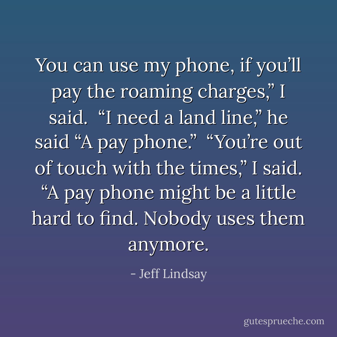 You can use my phone, if you’ll pay the roaming charges,” I said.<br /><br />“I need a land line,” he said “A pay phone.”<br /><br />“You’re out of touch with the times,” I said. “A pay phone might be a little hard to find. Nobody uses them anymore. - Jeff Lindsay