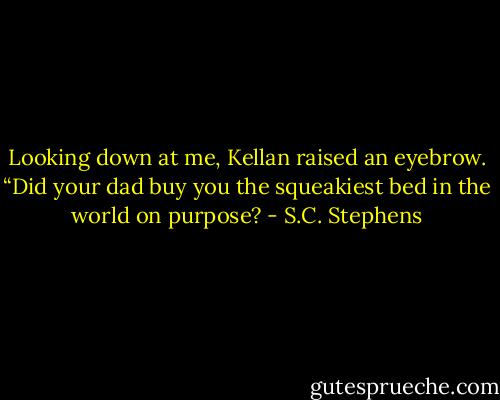 Looking down at me, Kellan raised an eyebrow. “Did your dad buy you the squeakiest bed in the world on purpose? - S.C. Stephens