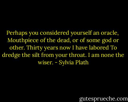 Perhaps you considered yourself an oracle, <br />Mouthpiece of the dead, or of some god or other.<br />Thirty years now I have labored<br />To dredge the silt from your throat.<br />I am none the wiser. - Sylvia Plath