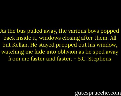 As the bus pulled away, the various boys popped back inside it, windows closing after them. All but Kellan. He stayed propped out his window, watching me fade into oblivion as he sped away from me faster and faster. - S.C. Stephens