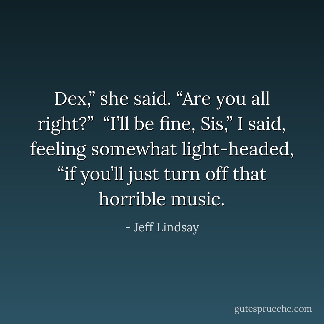 Dex,” she said. “Are you all right?”<br /><br />“I’ll be fine, Sis,” I said, feeling somewhat light-headed, “if you’ll just turn off that horrible music. - Jeff Lindsay