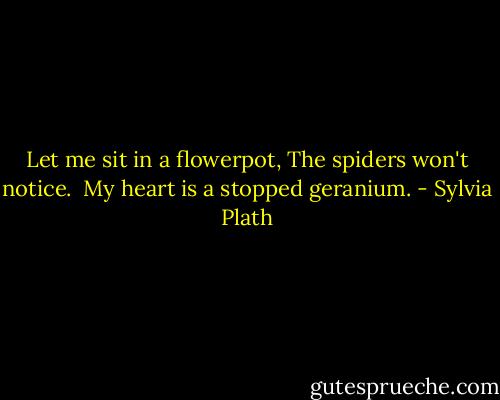 Let me sit in a flowerpot,<br />The spiders won't notice. <br />My heart is a stopped geranium. - Sylvia Plath