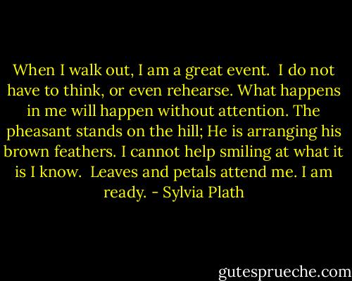 When I walk out, I am a great event. <br />I do not have to think, or even rehearse.<br />What happens in me will happen without attention.<br />The pheasant stands on the hill;<br />He is arranging his brown feathers.<br />I cannot help smiling at what it is I know. <br />Leaves and petals attend me. I am ready. - Sylvia Plath