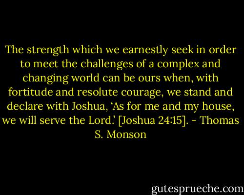 The strength which we earnestly seek in order to meet the challenges of a complex and changing world can be ours when, with fortitude and resolute courage, we stand and declare with Joshua, ‘As for me and my house, we will serve the Lord.’ [Joshua 24:15]. - Thomas S. Monson