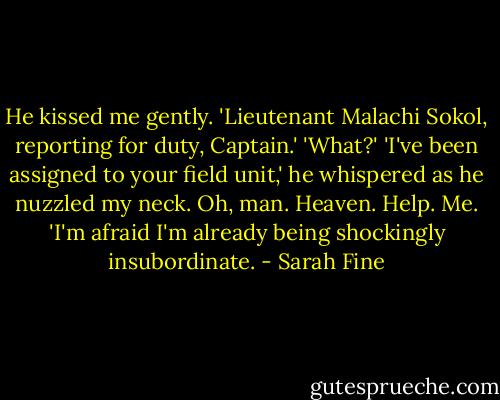 He kissed me gently. 'Lieutenant Malachi Sokol, reporting for duty, Captain.'<br />'What?'<br />'I've been assigned to your field unit,' he whispered as he nuzzled my neck. Oh, man. Heaven. Help. Me. 'I'm afraid I'm already being shockingly insubordinate. - Sarah Fine