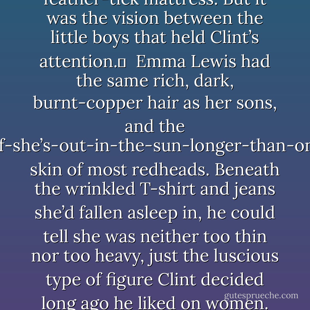 Laughter greeted Clint’s ears at the open doorway—rich, soft laughter, like the creamy center of a melted caramel. The kind of laughter that made you want to wrap yourself up in it and stay a while. <br /><br />Clint stopped in the doorway, spellbound.<br /><br />The boys sat on different sides of an antique four-poster bed, sunk knee-deep in patchwork quilts, sheets and what he would swear was an old fashioned feather-tick mattress. But it was the vision between the little boys that held Clint’s attention.	<br /><br />Emma Lewis had the same rich, dark, burnt-copper hair as her sons, and the burns-if-she’s-out-in-the-sun-longer-than-one-hour skin of most redheads. Beneath the wrinkled T-shirt and jeans she’d fallen asleep in, he could tell she was neither too thin nor too heavy, just the luscious type of figure Clint decided long ago he liked on women. She also possessed that wonderful laughter that had stirred more than his heart to life.<br /><br />But when she raised the deepest cornflower-blue eyes to him, Clint nearly moaned. If he let himself, he could get lost in that open, clear gaze forever.<br /><br />“Can I help you?” The remnants of sleep in her voice brought on visions of hearing her voice after a night of endless passion. - Suzanne Ferrell