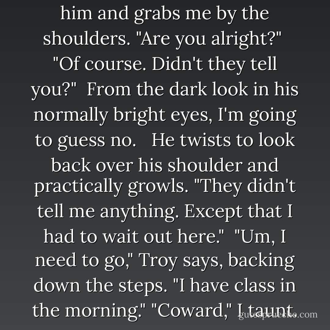 Did you-"<br /><br />Griffin shoves past him and grabs me by the shoulders. "Are you alright?" <br />"Of course. Didn't they tell you?"<br /><br />From the dark look in his normally bright eyes, I'm going to guess no. <br /><br />He twists to look back over his shoulder and practically growls. "They didn't tell me anything. Except that I had to wait out here."<br /><br />"Um, I need to go," Troy says, backing down the steps. "I have class in the morning."<br />"Coward," I taunt. - Tera Lynn Childs