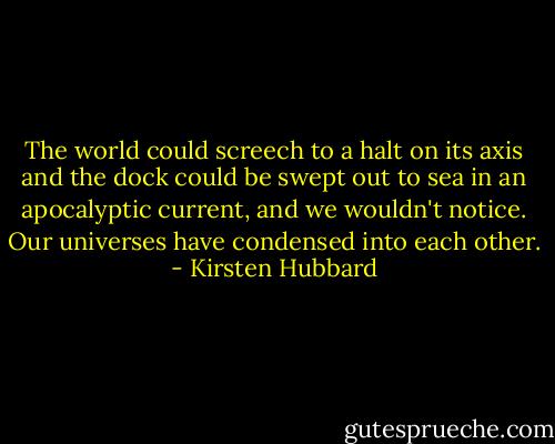 The world could screech to a halt on its axis and the dock could be swept out to sea in an apocalyptic current, and we wouldn't notice. Our universes have condensed into each other. - Kirsten Hubbard