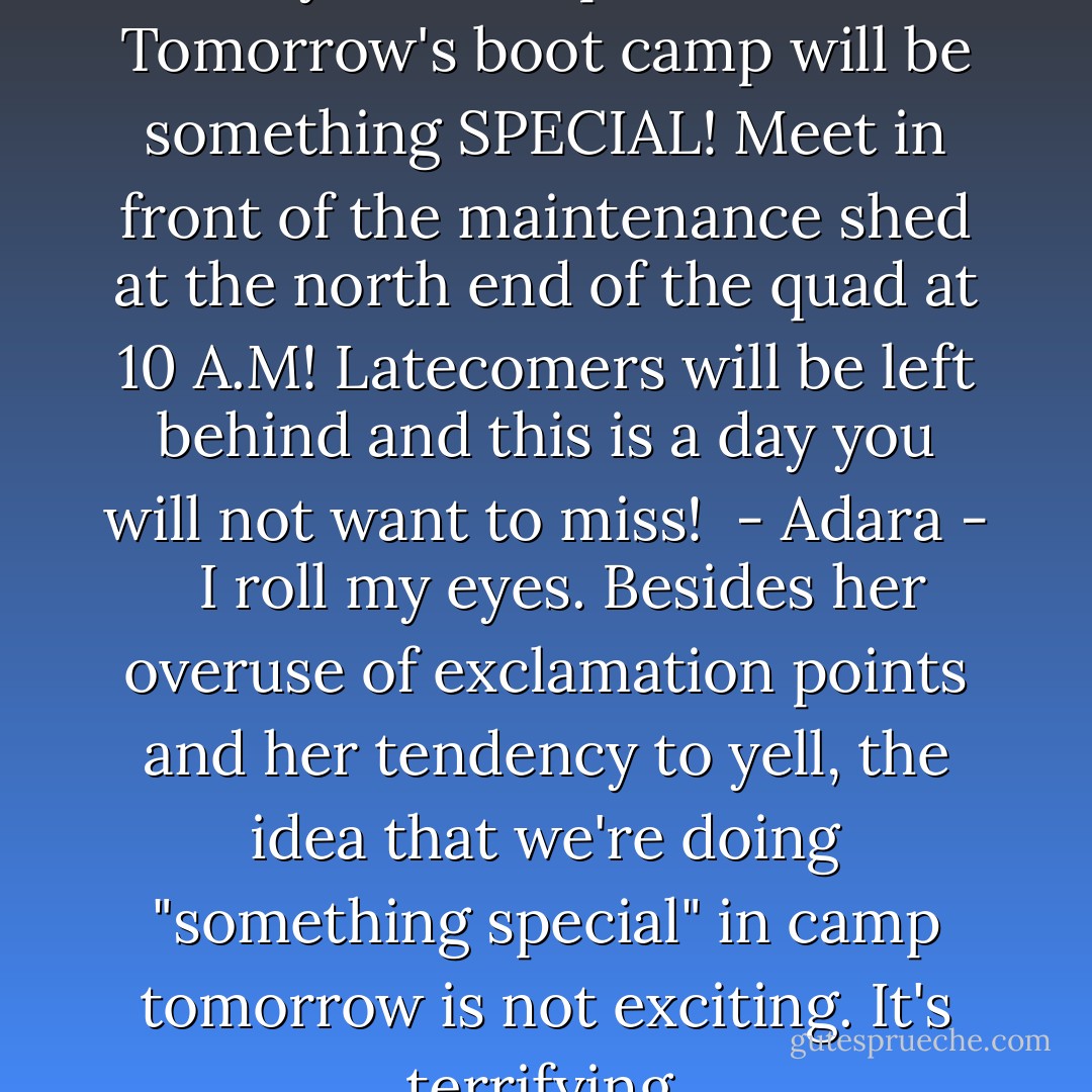 <b>NO SHORTS or SANDAL!! This for your own protection.<br />Tomorrow's boot camp will be something SPECIAL! Meet in front of the maintenance shed at the north end of the quad at 10 A.M! Latecomers will be left behind and this is a day you will not want to miss!<br /> - Adara - </b><br /><br />I roll my eyes. Besides her overuse of exclamation points and her tendency to yell, the idea that we're doing "something special" in camp tomorrow is not exciting. It's terrifying. - Tera Lynn Childs