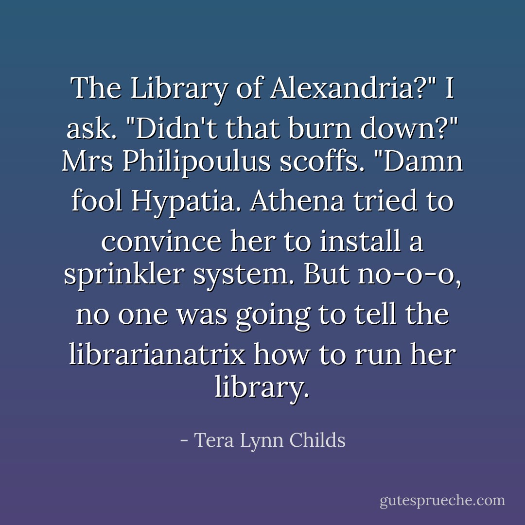 The Library of Alexandria?" I ask. "Didn't that burn down?"<br />Mrs Philipoulus scoffs. "Damn fool Hypatia. Athena tried to convince her to install a sprinkler system. But no-o-o, no one was going to tell the librarianatrix how to run her library. - Tera Lynn Childs