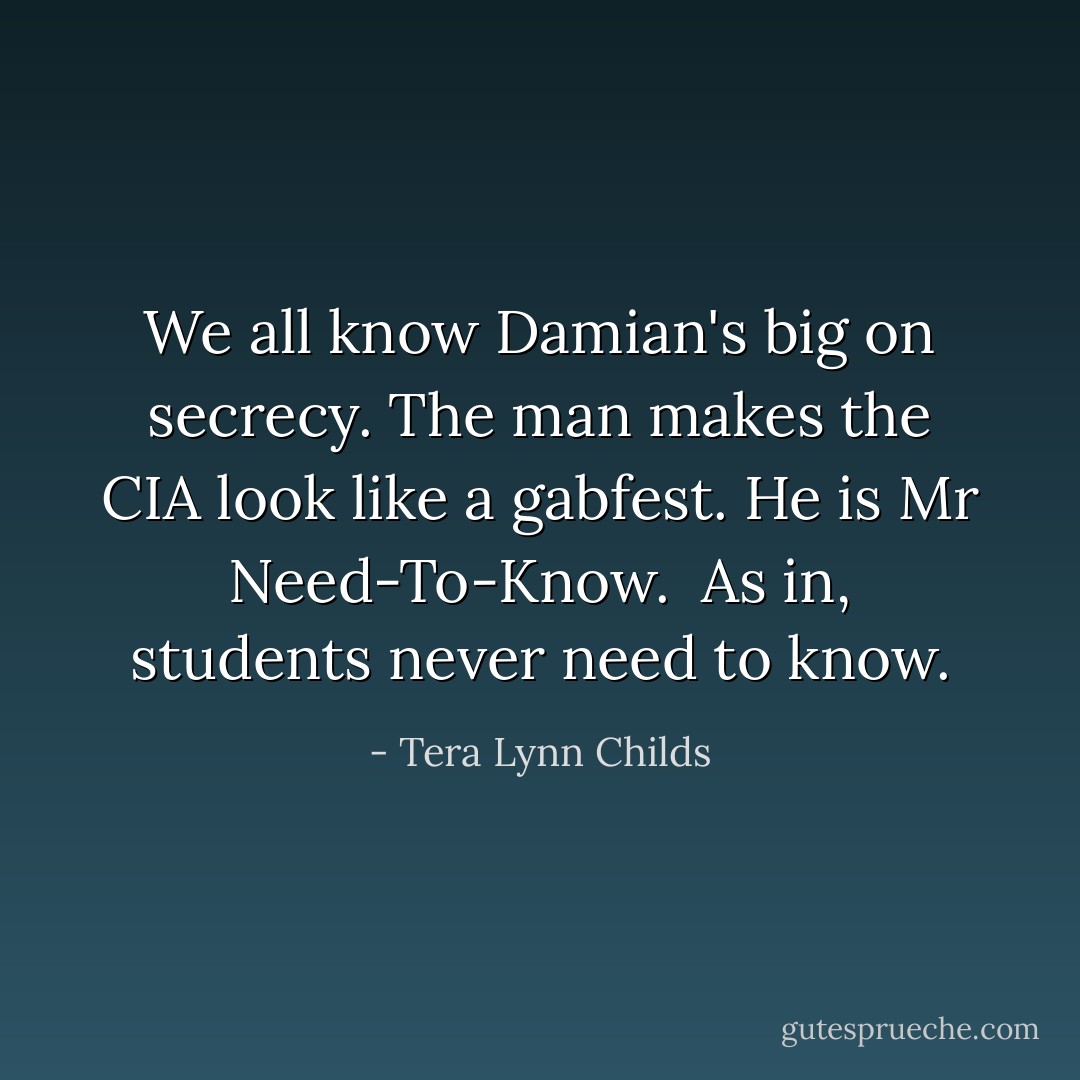 We all know Damian's big on secrecy. The man makes the CIA look like a gabfest. He is Mr Need-To-Know.<br /><br />As in, students never need to know. - Tera Lynn Childs