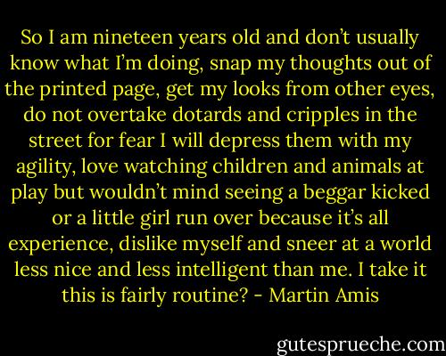 So I am nineteen years old and don’t usually know what I’m doing, snap my thoughts out of the printed page, get my looks from other eyes, do not overtake dotards and cripples in the street for fear I will depress them with my agility, love watching children and animals at play but wouldn’t mind seeing a beggar kicked or a little girl run over because it’s all experience, dislike myself and sneer at a world less nice and less intelligent than me. I take it this is fairly routine? - Martin Amis