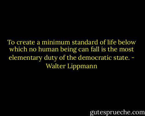 To create a minimum standard of life below which no human being can fall is the most elementary duty of the democratic state. - Walter Lippmann