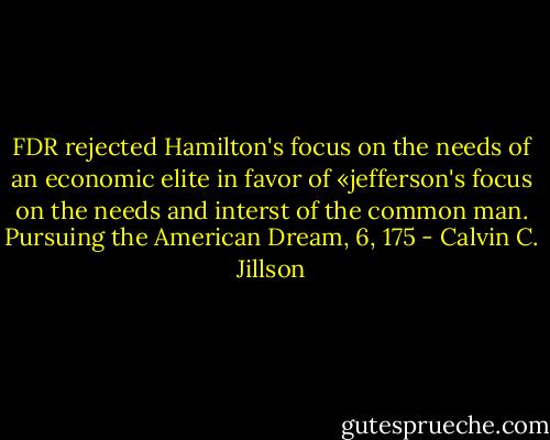 FDR rejected Hamilton's focus on the needs of an economic elite in favor of «jefferson's focus on the needs and interst of the common man.<br />Pursuing the American Dream, 6, 175 - Calvin C. Jillson