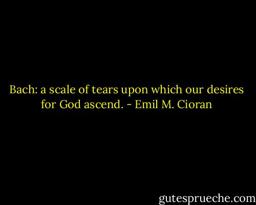 Bach: a scale of tears upon which our desires for God ascend. - Emil M. Cioran