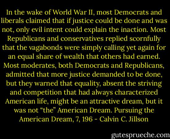 In the wake of World War II, most Democrats and liberals claimed that if justice could be done and was not, only evil intent could explain the inaction. Most Republicans and conservatives replied scornfully that the vagabonds were simply calling yet again for an equal share of wealth that others had earned. Most moderates, both Democrats and Republicans, admitted that more justice demanded to be done, but they warned that equality, absent the striving and competition that had always characterized American life, might be an attractive dream, but it was not “the” American Dream.<br />Pursuing the American Dream, 7, 196 - Calvin C. Jillson