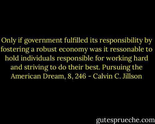 Only if government fulfilled its responsibility by fostering a robust economy was it ressonable to hold individuals responsible for working hard and striving to do their best.<br />Pursuing the American Dream, 8, 246 - Calvin C. Jillson