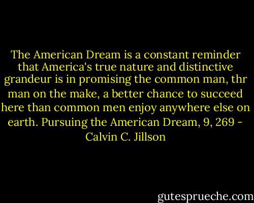 The American Dream is a constant reminder that America's true nature and distinctive grandeur is in promising the common man, thr man on the make, a better chance to succeed here than common men enjoy anywhere else on earth.<br />Pursuing the American Dream, 9, 269 - Calvin C. Jillson