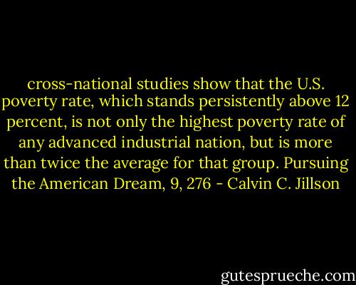 cross-national studies show that the U.S. poverty rate, which stands persistently above 12 percent, is not only the highest poverty rate of any advanced industrial nation, but is more than twice the average for that group.<br />Pursuing the American Dream, 9, 276 - Calvin C. Jillson