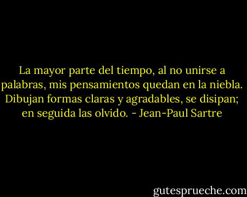 La mayor parte del tiempo, al no unirse a palabras, mis pensamientos quedan en la niebla. Dibujan formas claras y agradables, se disipan; en seguida las olvido. - Jean-Paul Sartre