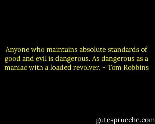 Anyone who maintains absolute standards of good and evil is dangerous. As dangerous as a maniac with a loaded revolver. - Tom Robbins